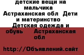 детские вещи на мальчика - Астраханская обл. Дети и материнство » Детская одежда и обувь   . Астраханская обл.